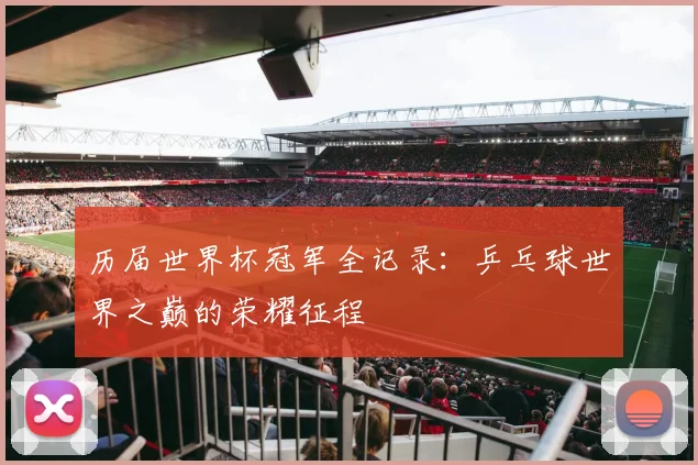 历届世界杯冠军全记录：乒乓球世界之巅的荣耀征程