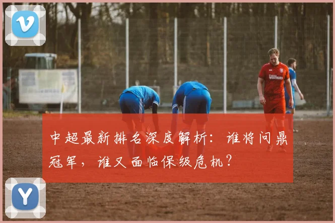 中超最新排名深度解析:谁将问鼎冠军,谁又面临保级危机?