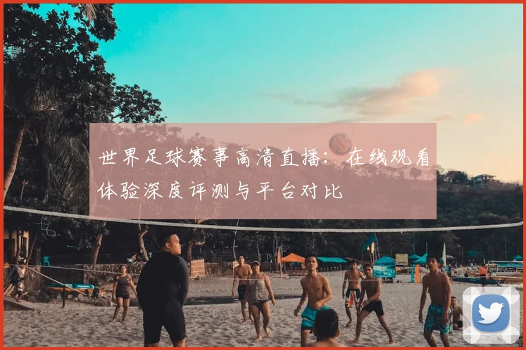 世界足球赛事高清直播:在线观看体验深度评测与平台对比