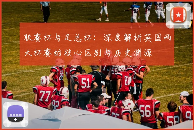 联赛杯与足总杯：深度解析英国两大杯赛的核心区别与历史渊源