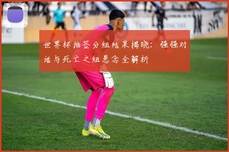 世界杯抽签分组结果揭晓:强强对话与死亡之组悬念全解析
