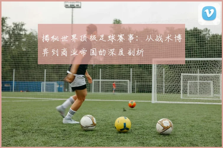 揭秘世界顶级足球赛事：从战术博弈到商业帝国的深度剖析