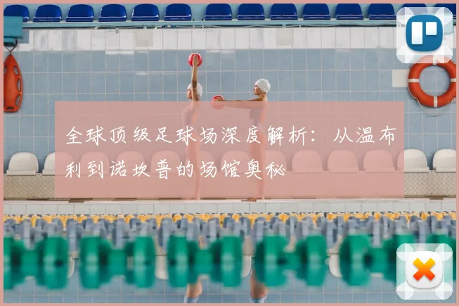 全球顶级足球场深度解析：从温布利到诺坎普的场馆奥秘