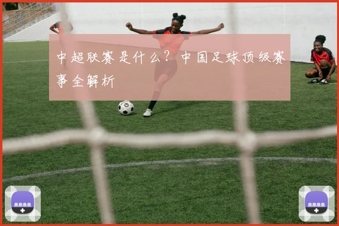 中超联赛是什么？中国足球顶级赛事全解析